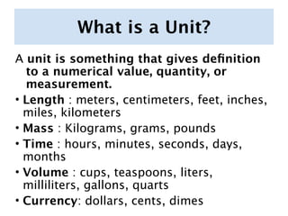 What is a Unit?
A unit is something that gives deﬁnition
  to a numerical value, quantity, or
  measurement.
• Length : meters, centimeters, feet, inches,
  miles, kilometers
• Mass : Kilograms, grams, pounds
• Time : hours, minutes, seconds, days,
  months
• Volume : cups, teaspoons, liters,
  milliliters, gallons, quarts
• Currency: dollars, cents, dimes
 
