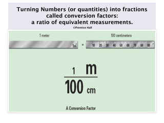 Turning Numbers (or quantities) into fractions
           called conversion factors:
     a ratio of equivalent measurements.
                   ©Prentice Hall
 