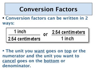 Conversion Factors
 Conversion factors can be written in 2
  
ways:




 The unit you want goes on top or the
numerator and the unit you want to
cancel goes on the bottom or
denominator.
 