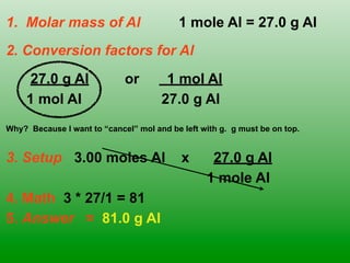 1. Molar mass of Al                       1 mole Al = 27.0 g Al
2. Conversion factors for Al
      27.0 g Al              or        1 mol Al
     1 mol Al                         27.0 g Al
Why? Because I want to “cancel” mol and be left with g. g must be on top.


3. Setup 3.00 moles Al                     x      27.0 g Al
                                                 1 mole Al
4. Math 3 * 27/1 = 81
5. Answer = 81.0 g Al
 