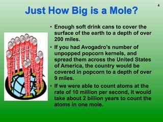 4
Just How Big is a Mole?
     • Enough soft drink cans to cover the
       surface of the earth to a depth of over
       200 miles.
     • If you had Avogadro's number of
       unpopped popcorn kernels, and
       spread them across the United States
       of America, the country would be
       covered in popcorn to a depth of over
       9 miles.
     • If we were able to count atoms at the
       rate of 10 million per second, it would
       take about 2 billion years to count the
       atoms in one mole.
 