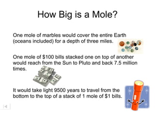 How Big is a Mole?

One mole of marbles would cover the entire Earth
(oceans included) for a depth of three miles.


One mole of $100 bills stacked one on top of another
would reach from the Sun to Pluto and back 7.5 million
times.



It would take light 9500 years to travel from the
bottom to the top of a stack of 1 mole of $1 bills.
 