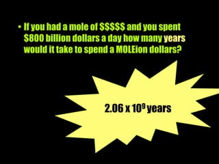 • If you had a mole of $$$$$ and you spent
  $800 billion dollars a day how many years
  would it take to spend a MOLEion dollars?




                      2.06 x 109 years
 