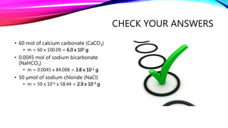 CHECK YOUR ANSWERS
• 60 mol of calcium carbonate (CaCO3)
• m = 60 x 100.09 = 6.0 x 103 g
• 0.0045 mol of sodium bicarbonate
(NaHCO3)
• m = 0.0045 x 84.008 = 3.8 x 10-1 g
• 50 µmol of sodium chloride (NaCl)
• m = 50 x 10-6 x 58.44 = 2.9 x 10-3 g
 