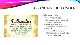 REARRANGING THE FORMULA
• Molar mass = m / n
• To make n the subject:
• Flip equation so n is on the left:
• m / n = Molar mass
• Divide both sides by m:
• m/m / n = Molar mass / m
• m/m = 1:
• 1 / n = Molar mass / m
• Take the reciprocal of both sides:
• n = m / Molar mass
 
