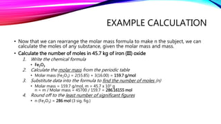 EXAMPLE CALCULATION
• Now that we can rearrange the molar mass formula to make n the subject, we can
calculate the moles of any substance, given the molar mass and mass.
• Calculate the number of moles in 45.7 kg of iron (III) oxide
1. Write the chemical formula
• Fe2O3
2. Calculate the molar mass from the periodic table
• Molar mass (Fe2O3) = 2(55.85) + 3(16.00) = 159.7 g/mol
3. Substitute data into the formula to find the number of moles (n)
• Molar mass = 159.7 g/mol, m = 45.7 x 103 g
n = m / Molar mass = 45700 / 159.7 = 286.16155 mol
4. Round off to the least number of significant figures
• n (Fe2O3) = 286 mol (3 sig. fig.)
 