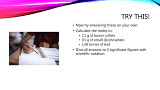 TRY THIS!
• Now try answering these on your own:
• Calculate the moles in:
• 2.1 g of barium sulfate
• 0.5 g of cobalt (II) phosphate
• 1.68 tonnes of lead
• Give all answers to 2 significant figures with
scientific notation
 