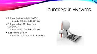 CHECK YOUR ANSWERS
• 2.1 g of barium sulfate (BaSO4)
• n = 2.1 / 233.43 = 9.0 x 10-3 mol
• 0.5 g of cobalt (II) phosphate
(Co3(PO4)2)
• n = 0.5 / 366.74 = 1.4 x 10-3 mol
• 1.68 tonnes of lead
• n = 1.68 x 106 / 207.2 = 8.1 x 103 mol
 