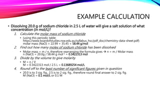 EXAMPLE CALCULATION
• Dissolving 20.0 g of sodium chloride in 2.5 L of water will give a salt solution of what
concentration (in mol/L)?
1. Calculate the molar mass of sodium chloride
• (using this periodic table:
https://www.boardofstudies.nsw.edu.au/syllabus_hsc/pdf_doc/chemistry-data-sheet.pdf)
molar mass (NaCl) = 22.99 + 35.45 = 58.44 g/mol
2. Find out how many moles of sodium chloride has been dissolved
• Molar mass = m / n, therefore rearranging the formula gives  n = m / Molar mass
n (NaCl) = 20.0g / 58.44 g mol-1 = 0.3422313 mol
3. Divide by the volume to give molarity
• M = n / V
M = 0.3422313 mol / 2.5 L = 0.13689254 mol/L
4. Round off to the least number of significant figures given in question
• 20.0 is to 3 sig. fig., 2.5 is to 2 sig. fig., therefore round final answer to 2 sig. fig.
M (NaCl) = 0.1 mol/L or 0.1 M
 