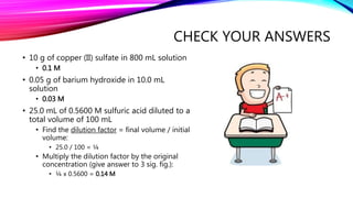 CHECK YOUR ANSWERS
• 10 g of copper (II) sulfate in 800 mL solution
• 0.1 M
• 0.05 g of barium hydroxide in 10.0 mL
solution
• 0.03 M
• 25.0 mL of 0.5600 M sulfuric acid diluted to a
total volume of 100 mL
• Find the dilution factor = final volume / initial
volume:
• 25.0 / 100 = ¼
• Multiply the dilution factor by the original
concentration (give answer to 3 sig. fig.):
• ¼ x 0.5600 = 0.14 M
 