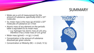 SUMMARY
• Moles are a unit of measurement for the
amount of substance, specifically 6.022 x 1023
molecules
• So, molar mass is the mass (g) of 6.022 x 1023
molecules of substance (or 1 mol)
• Atomic mass of any element on the periodic
table is equivalent to its molar mass
• e.g. Hydrogen has atomic mass of 1.01 amu,
therefore it has a molar mass of 1.01 g/mol
• Molar mass (g/mol) = m (g) / n (mol)
• Concentration is the amount of substance
dissolved per given volume
• Concentration or Molarity (M) = n (mol) / V (L)
 