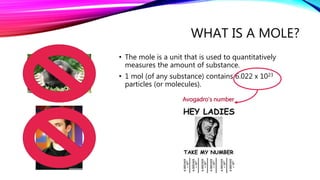 WHAT IS A MOLE?
• The mole is a unit that is used to quantitatively
measures the amount of substance.
• 1 mol (of any substance) contains 6.022 x 1023
particles (or molecules).
Avogadro’s number
 