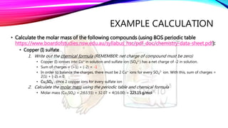 EXAMPLE CALCULATION
• Calculate the molar mass of the following compounds (using BOS periodic table
https://www.boardofstudies.nsw.edu.au/syllabus_hsc/pdf_doc/chemistry-data-sheet.pdf):
• Copper (I) sulfate
1. Write out the chemical formula (REMEMBER: net charge of compound must be zero)
• Copper (I) ionises into Cu+ in solution and sulfate ion (SO4
2-) has a net charge of -2 in solution.
• Sum of charges = (+1) + (-2) = -1
• In order to balance the charges, there must be 2 Cu+ ions for every SO4
2- ion. With this, sum of charges =
2(1) + (-2) = 0
• Cu2SO4 , since 2 copper ions for every sulfate ion
2. Calculate the molar mass using the periodic table and chemical formula
• Molar mass (Cu2SO4) = 2(63.55) + 32.07 + 4(16.00) = 223.15 g/mol
 