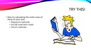 TRY THIS!
• Now try calculating the molar mass of
these on your own:
• Magnesium hydroxide
• Iron (III) oxide (ferric oxide)
• Calcium carbonate
 