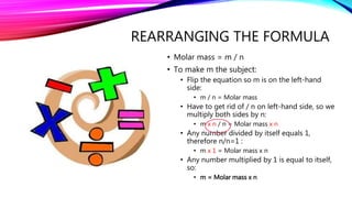 REARRANGING THE FORMULA
• Molar mass = m / n
• To make m the subject:
• Flip the equation so m is on the left-hand
side:
• m / n = Molar mass
• Have to get rid of / n on left-hand side, so we
multiply both sides by n:
• m x n / n = Molar mass x n
• Any number divided by itself equals 1,
therefore n/n=1 :
• m x 1 = Molar mass x n
• Any number multiplied by 1 is equal to itself,
so:
• m = Molar mass x n
 
