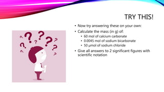 TRY THIS!
• Now try answering these on your own:
• Calculate the mass (in g) of:
• 60 mol of calcium carbonate
• 0.0045 mol of sodium bicarbonate
• 50 µmol of sodium chloride
• Give all answers to 2 significant figures with
scientific notation
 