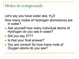 Moles in compounds
Let’s say you have water aka. H2O
How many moles of Hydrogen atoms(ions) are
in water?
 Ask yourself how many individual atoms of
Hydrogen do you see in water?
 Did you say 2???
 Is that your final answer?
 You are correct! So how many mols of
Oxygen atoms do you see?
 