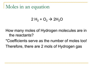 Moles in an equation
2 H2 + O2  2H2O
How many moles of Hydrogen molecules are in
the reactants?
*Coefficients serve as the number of moles too!
Therefore, there are 2 mols of Hydrogen gas
 