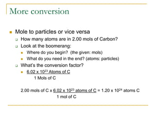 More conversion
 Mole to particles or vice versa
 How many atoms are in 2.00 mols of Carbon?
 Look at the boomerang:
 Where do you begin? (the given: mols)
 What do you need in the end? (atoms: particles)
 What’s the conversion factor?
 6.02 x 1023 Atoms of C
1 Mols of C
2.00 mols of C x 6.02 x 1023 atoms of C = 1.20 x 1024 atoms C
1 mol of C
 