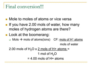 Final conversion!!!
 Mole to moles of atoms or vice versa
 If you have 2.00 mols of water, how many
moles of hydrogen atoms are there?
 Look at the boomerang:
 Mols  mols of atoms(ions) CF: mols of H+ atoms
mols of water
2.00 mols of H2O x 2 mols of H+ atoms =
1 mol of H2O
= 4.00 mols of H+ atoms
 