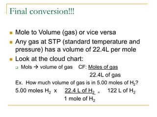 Final conversion!!!
 Mole to Volume (gas) or vice versa
 Any gas at STP (standard temperature and
pressure) has a volume of 22.4L per mole
 Look at the cloud chart:
 Mols  volume of gas CF: Moles of gas
22.4L of gas
Ex. How much volume of gas is in 5.00 moles of H2?
5.00 moles H2 x 22.4 L of H2 = 122 L of H2
1 mole of H2
 