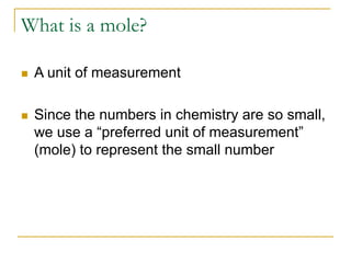 What is a mole?
 A unit of measurement
 Since the numbers in chemistry are so small,
we use a “preferred unit of measurement”
(mole) to represent the small number
 