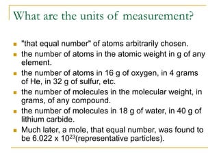 What are the units of measurement?
 "that equal number" of atoms arbitrarily chosen.
 the number of atoms in the atomic weight in g of any
element.
 the number of atoms in 16 g of oxygen, in 4 grams
of He, in 32 g of sulfur, etc.
 the number of molecules in the molecular weight, in
grams, of any compound.
 the number of molecules in 18 g of water, in 40 g of
lithium carbide.
 Much later, a mole, that equal number, was found to
be 6.022 x 1023(representative particles).
 