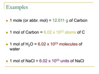 Examples
 1 mole (or abbr. mol) = 12.011 g of Carbon
 1 mol of Carbon = 6.02 x 1023 atoms of C
 1 mol of H2O = 6.02 x 1023 molecules of
water
 1 mol of NaCl = 6.02 x 1023 units of NaCl
 