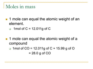 Moles in mass
 1 mole can equal the atomic weight of an
element.
 1mol of C = 12.011g of C
 1 mole can equal the atomic weight of a
compound
 1mol of CO = 12.011g of C + 15.99 g of O
= 28.0 g of CO
 