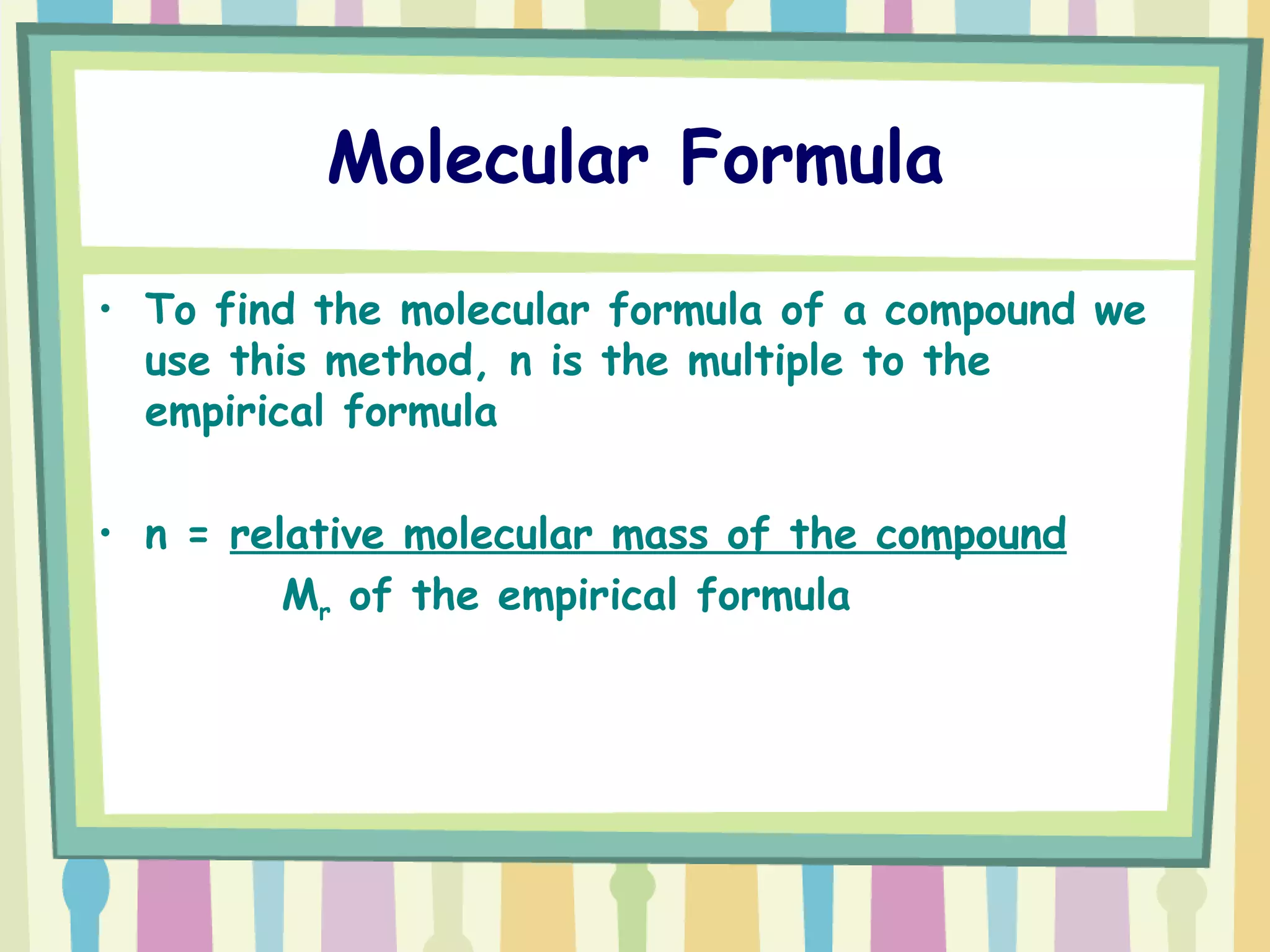 Molecular Formula To find the molecular formula of a compound we use this method, n is the multiple to the empirical formula  n =  relative molecular mass of the compound   M r  of the empirical formula 