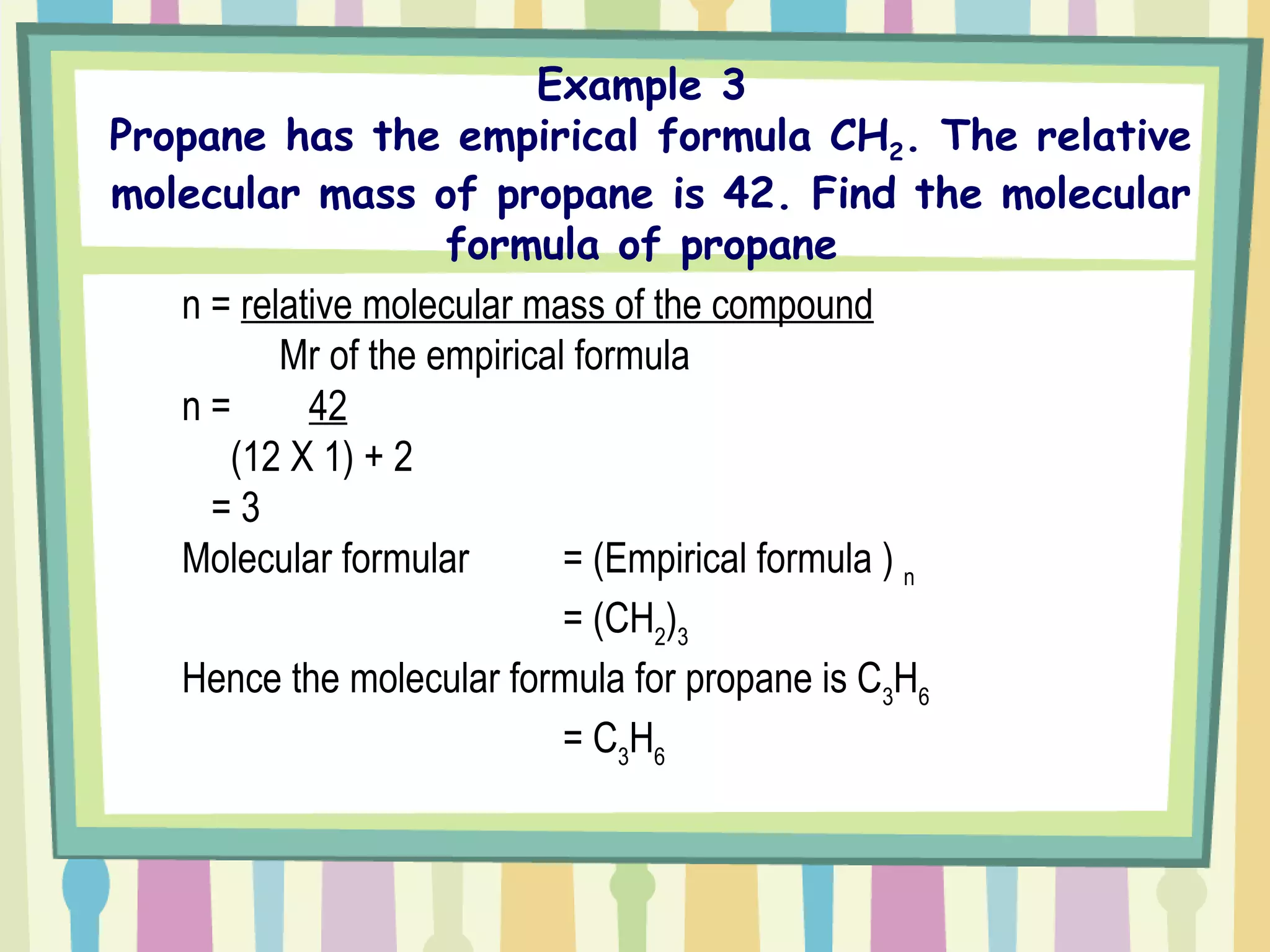 Example 3  Propane has the empirical formula CH 2 . The relative molecular mass of propane is 42. Find the molecular formula of propane  n =  relative molecular mass of the compound   Mr of the empirical formula n =  42 (12 X 1) + 2   = 3 Molecular formular  = (Empirical formula )  n = (CH 2 ) 3 Hence the molecular formula for propane is C 3 H 6 = C 3 H 6   