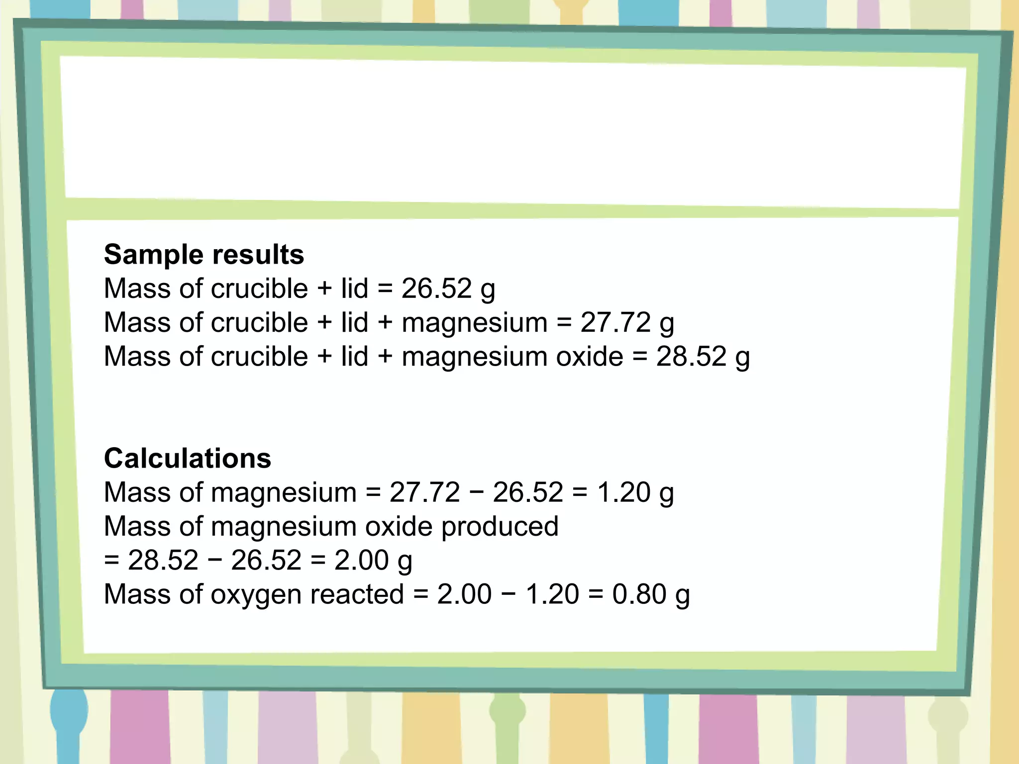 Sample results Mass of crucible + lid = 26.52 g Mass of crucible + lid + magnesium = 27.72 g Mass of crucible + lid + magnesium oxide = 28.52 g Calculations Mass of magnesium = 27.72 − 26.52 = 1.20 g Mass of magnesium oxide produced  = 28.52 − 26.52 = 2.00 g Mass of oxygen reacted = 2.00 − 1.20 = 0.80 g  