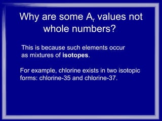 Why are some A r  values not whole numbers?  This is because such elements occur as mixtures of  isotopes . For example, chlorine exists in two isotopic forms: chlorine-35 and chlorine-37. 