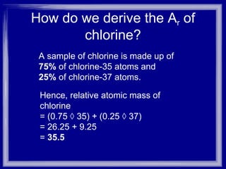 How do we derive the A r  of chlorine? Hence, relative atomic mass of chlorine  = (0.75 × 35) + (0.25 × 37)  = 26.25 + 9.25  =  35.5  A sample of chlorine is made up of  75%  of chlorine-35 atoms and  25%  of chlorine-37 atoms. 