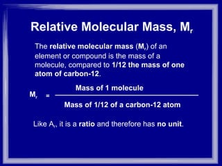 The  relative molecular mass  ( M r ) of an element or compound is the mass of a molecule, compared to  1/12 the mass of one atom of carbon-12 . Like A r , it is a  ratio  and therefore has  no unit . Relative Molecular Mass, M r M r Mass of 1 molecule Mass of 1/12 of a carbon-12 atom = 