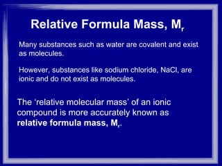 Relative Formula Mass, M r   Many substances such as water are covalent and exist as molecules. However, substances like sodium chloride, NaCl, are ionic and do not exist as molecules. The ‘relative molecular mass’ of an ionic compound is more accurately known as  relative formula mass, M r . 