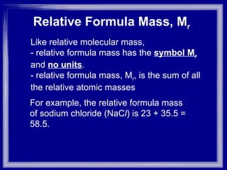 Relative Formula Mass, M r   Like relative molecular mass,  - relative formula mass has the  symbol M r   and  no units .  - relative formula mass, M r , is the sum of all the relative atomic masses For example, the relative formula mass of sodium chloride (NaC l ) is 23 + 35.5 = 58.5. 