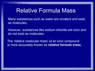 Relative Formula Mass  Many substances such as water are covalent and exist as molecules. However, substances like sodium chloride are ionic and  do not exist as molecules. The ‘relative molecular mass’ of an ionic compound  is more accurately known as  relative formula mass . 