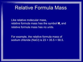 Relative Formula Mass  Like relative molecular mass,  relative formula mass has the symbol  M r   and  relative formula mass has no units.  For example, the relative formula mass of sodium chloride (NaC l ) is 23 + 35.5 = 58.5. 