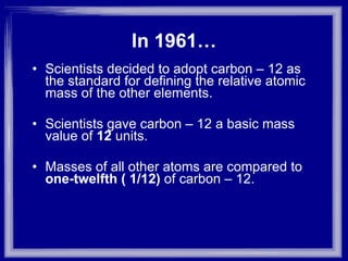 In 1961… Scientists decided to adopt carbon – 12 as the standard for defining the relative atomic mass of the other elements. Scientists gave carbon – 12 a basic mass value of  12  units. Masses of all other atoms are compared to  one-twelfth ( 1/12)  of carbon – 12. 