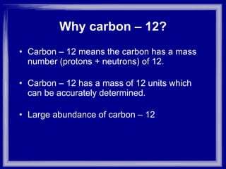 Why carbon – 12? Carbon – 12 means the carbon has a mass number (protons + neutrons) of 12. Carbon – 12 has a mass of 12 units which can be accurately determined. Large abundance of carbon – 12  