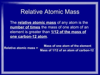 Relative Atomic Mass The  relative atomic mass   of any atom is the  number of times  the mass of one atom of an element is greater than  1/12 of the mass of one carbon-12 atom .  Relative atomic mass = Mass of 1/12 of an atom of carbon-12 Mass of one atom of the element 
