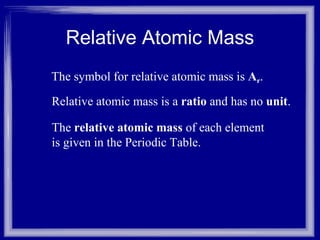 Relative Atomic Mass The symbol for relative atomic mass is  A r . Relative atomic mass is a  ratio  and has no  unit . The  relative atomic mass  of each element is given in the Periodic Table. 