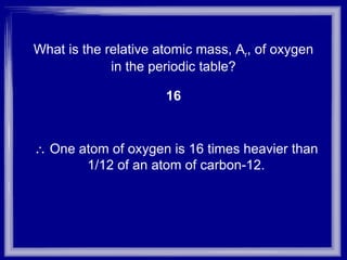 What is the relative atomic mass, A r , of oxygen in the periodic table? 16    One atom of oxygen is 16 times heavier than 1/12 of an atom of carbon-12. 