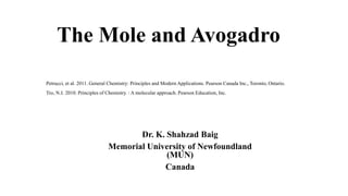 The Mole and Avogadro
Dr. K. Shahzad Baig
Memorial University of Newfoundland
(MUN)
Canada
Petrucci, et al. 2011. General Chemistry: Principles and Modern Applications. Pearson Canada Inc., Toronto, Ontario.
Tro, N.J. 2010. Principles of Chemistry. : A molecular approach. Pearson Education, Inc.
 