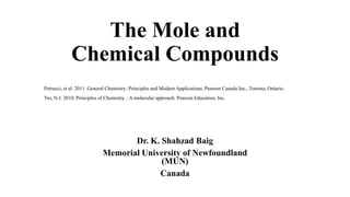 The Mole and
Chemical Compounds
Dr. K. Shahzad Baig
Memorial University of Newfoundland
(MUN)
Canada
Petrucci, et al. 2011. General Chemistry: Principles and Modern Applications. Pearson Canada Inc., Toronto, Ontario.
Tro, N.J. 2010. Principles of Chemistry. : A molecular approach. Pearson Education, Inc.
 