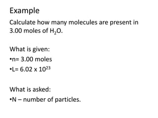 Example
Calculate how many molecules are present in
3.00 moles of H2O.
What is given:
•n= 3.00 moles
•L= 6.02 x 1023
What is asked:
•N – number of particles.

 