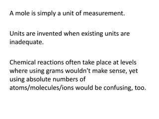 A mole is simply a unit of measurement.
Units are invented when existing units are
inadequate.
Chemical reactions often take place at levels
where using grams wouldn't make sense, yet
using absolute numbers of
atoms/molecules/ions would be confusing, too.

 