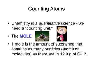 Counting Atoms
• Chemistry is a quantitative science - we
need a "counting unit."
• The MOLE
• 1 mole is the amount of substance that
contains as many particles (atoms or
molecules) as there are in 12.0 g of C-12.
 