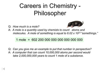 Careers in Chemistry -
Philosopher
Q: How much is a mole?
A: A mole is a quantity used by chemists to count atoms and
molecules. A mole of something is equal to 6.02 x 1023 “somethings.”
1 mole = 602 200 000 000 000 000 000 000
Q: Can you give me an example to put that number in perspective?
A: A computer that can count 10,000,000 atoms per second would
take 2,000,000,000 years to count 1 mole of a substance.
 